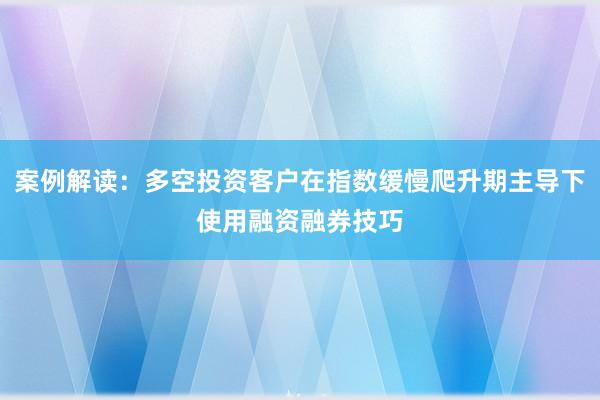 案例解读：多空投资客户在指数缓慢爬升期主导下使用融资融券技巧