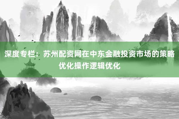 深度专栏：苏州配资网在中东金融投资市场的策略优化操作逻辑优化