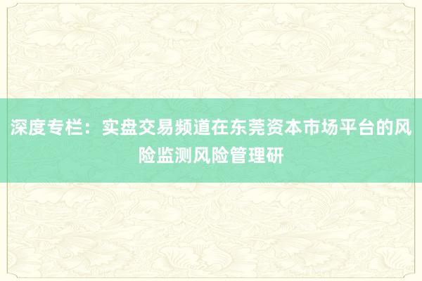 深度专栏：实盘交易频道在东莞资本市场平台的风险监测风险管理研