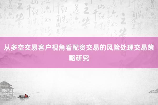 从多空交易客户视角看配资交易的风险处理交易策略研究