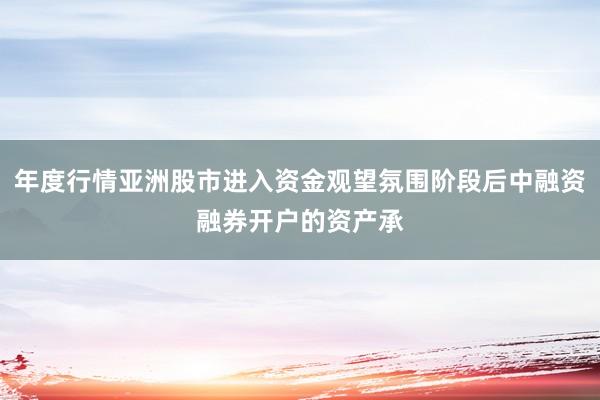 年度行情亚洲股市进入资金观望氛围阶段后中融资融券开户的资产承