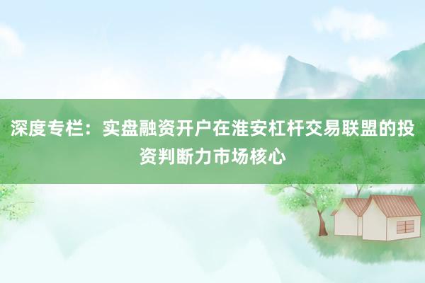 深度专栏:实盘融资开户在淮安杠杆交易联盟的投资判断力市场核心