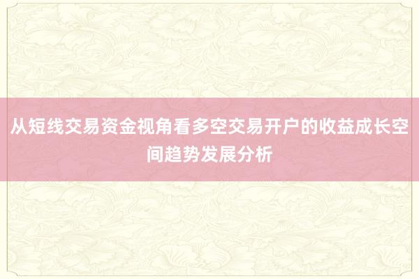 从短线交易资金视角看多空交易开户的收益成长空间趋势发展分析