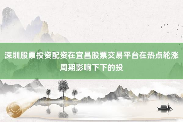 深圳股票投资配资在宜昌股票交易平台在热点轮涨周期影响下下的投