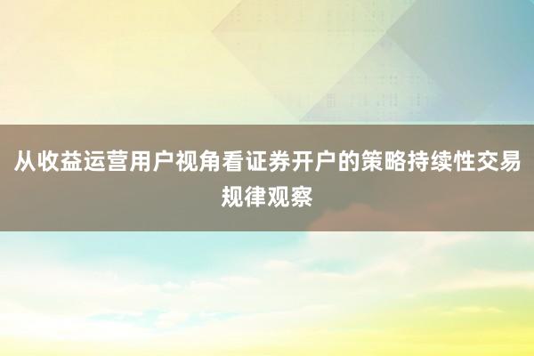从收益运营用户视角看证券开户的策略持续性交易规律观察