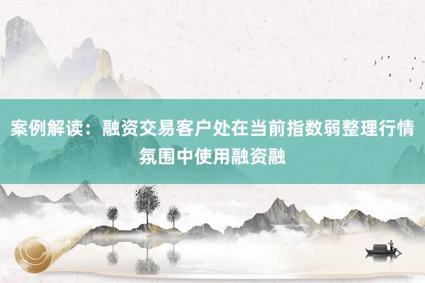 案例解读：融资交易客户处在当前指数弱整理行情氛围中使用融资融