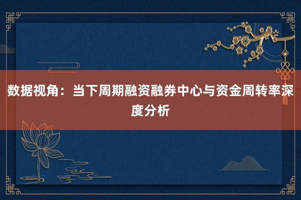 数据视角:当下周期融资融券中心与资金周转率深度分析
