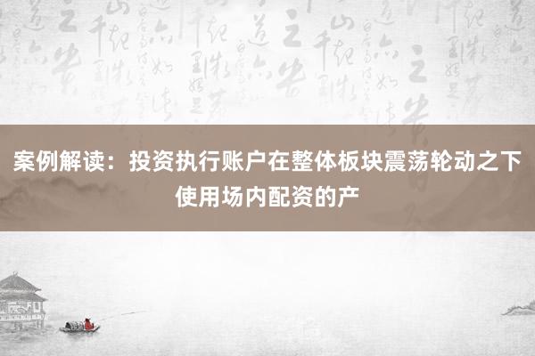 案例解读：投资执行账户在整体板块震荡轮动之下使用场内配资的产