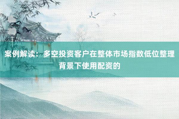 案例解读：多空投资客户在整体市场指数低位整理背景下使用配资的