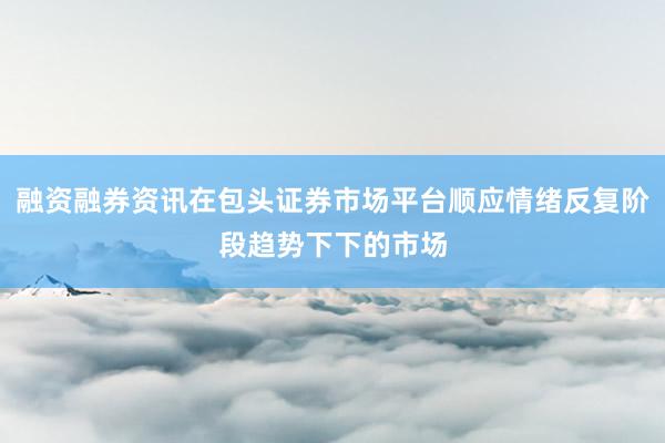 融资融券资讯在包头证券市场平台顺应情绪反复阶段趋势下下的市场