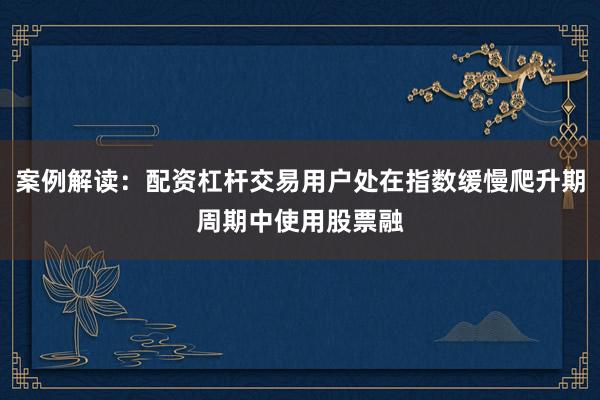案例解读：配资杠杆交易用户处在指数缓慢爬升期周期中使用股票融