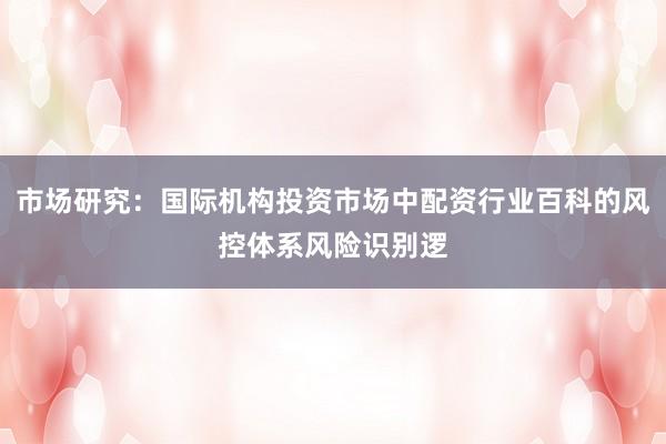市场研究：国际机构投资市场中配资行业百科的风控体系风险识别逻