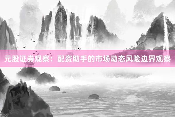 元股证券观察：配资助手的市场动态风险边界观察