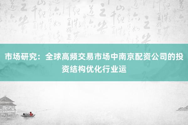 市场研究：全球高频交易市场中南京配资公司的投资结构优化行业运