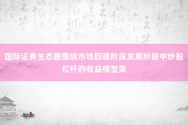 国际证券生态圈围绕市场回暖阶段发展阶段中炒股杠杆的收益模型策