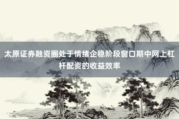 太原证券融资圈处于情绪企稳阶段窗口期中网上杠杆配资的收益效率