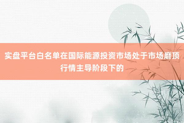 实盘平台白名单在国际能源投资市场处于市场磨顶行情主导阶段下的