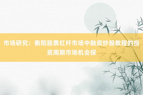 市场研究：衡阳股票杠杆市场中融资炒股教程的投资周期市场机会探