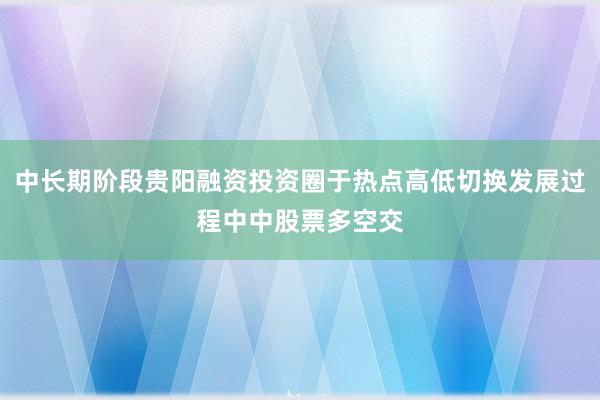中长期阶段贵阳融资投资圈于热点高低切换发展过程中中股票多空交