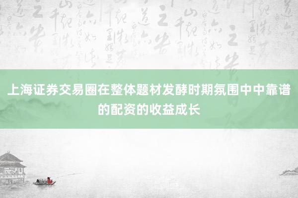 上海证券交易圈在整体题材发酵时期氛围中中靠谱的配资的收益成长