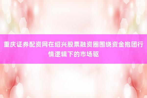 重庆证券配资网在绍兴股票融资圈围绕资金抱团行情逻辑下的市场驱