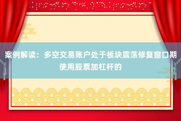 案例解读：多空交易账户处于板块震荡修复窗口期使用股票加杠杆的