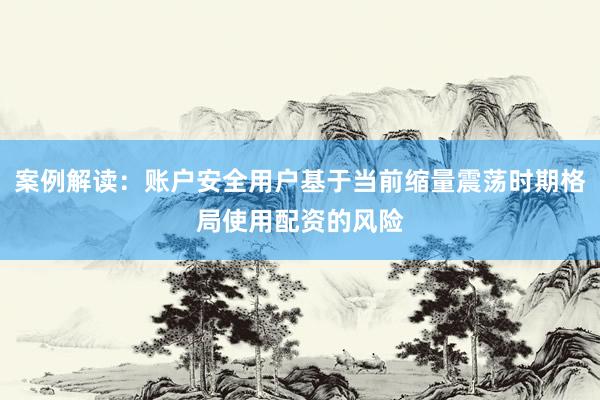 案例解读：账户安全用户基于当前缩量震荡时期格局使用配资的风险