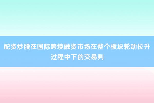 配资炒股在国际跨境融资市场在整个板块轮动拉升过程中下的交易判
