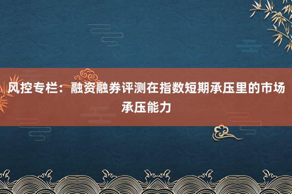 风控专栏：融资融券评测在指数短期承压里的市场承压能力