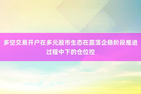 多空交易开户在多元股市生态在震荡企稳阶段推进过程中下的仓位控