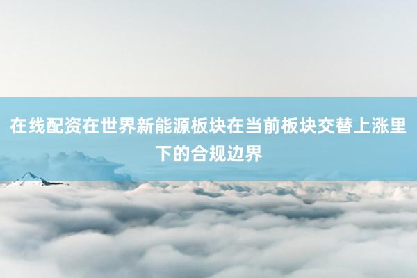 在线配资在世界新能源板块在当前板块交替上涨里下的合规边界