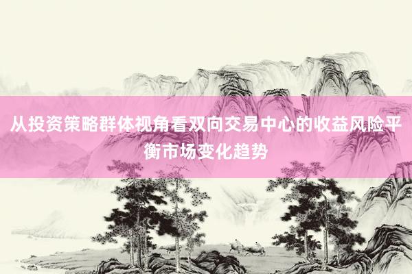 从投资策略群体视角看双向交易中心的收益风险平衡市场变化趋势