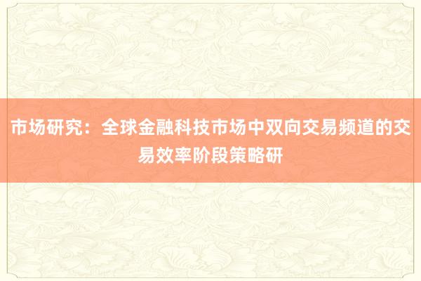 市场研究：全球金融科技市场中双向交易频道的交易效率阶段策略研
