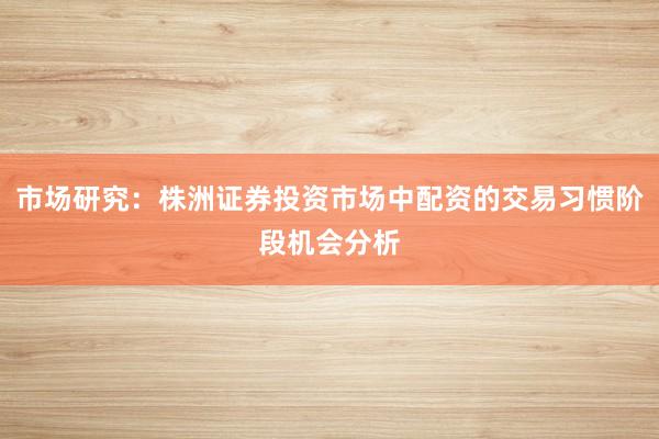 市场研究：株洲证券投资市场中配资的交易习惯阶段机会分析