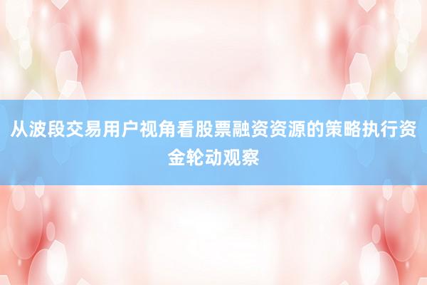 从波段交易用户视角看股票融资资源的策略执行资金轮动观察
