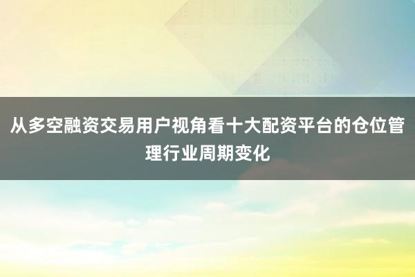 从多空融资交易用户视角看十大配资平台的仓位管理行业周期变化
