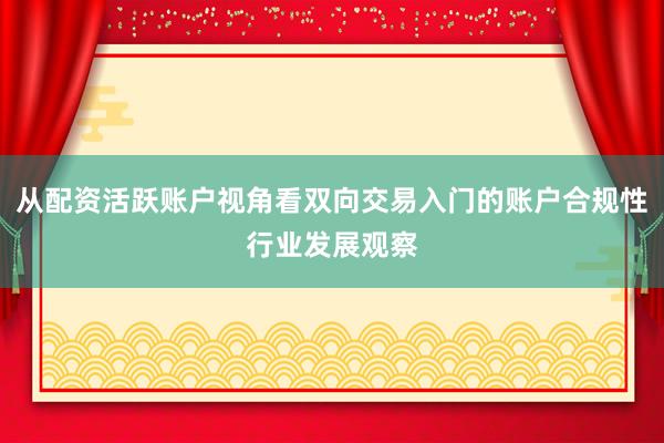 从配资活跃账户视角看双向交易入门的账户合规性行业发展观察