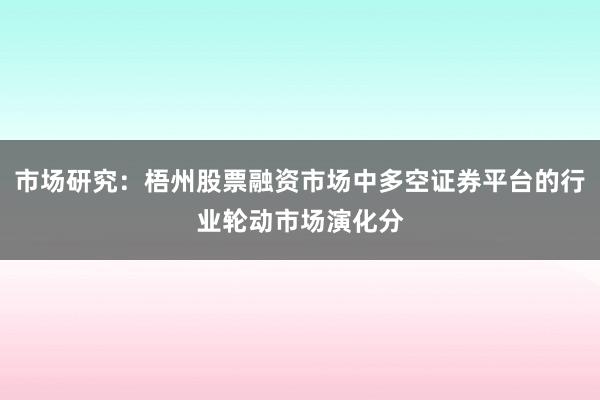 市场研究：梧州股票融资市场中多空证券平台的行业轮动市场演化分