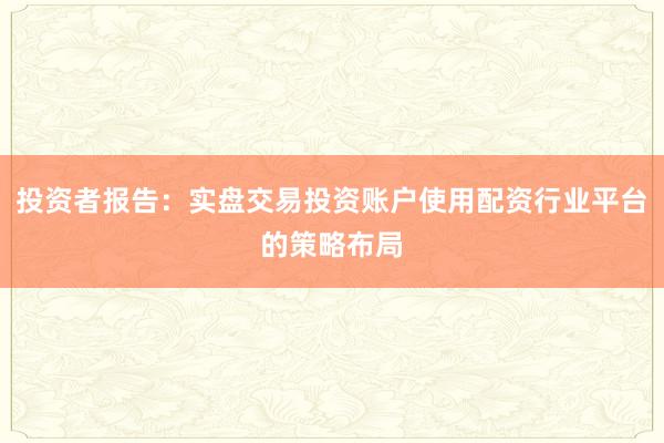 投资者报告：实盘交易投资账户使用配资行业平台的策略布局