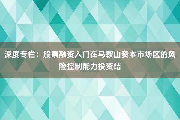 深度专栏：股票融资入门在马鞍山资本市场区的风险控制能力投资结
