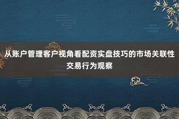 从账户管理客户视角看配资实盘技巧的市场关联性交易行为观察