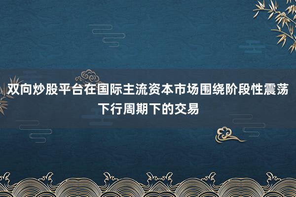 双向炒股平台在国际主流资本市场围绕阶段性震荡下行周期下的交易