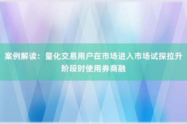 案例解读：量化交易用户在市场进入市场试探拉升阶段时使用券商融
