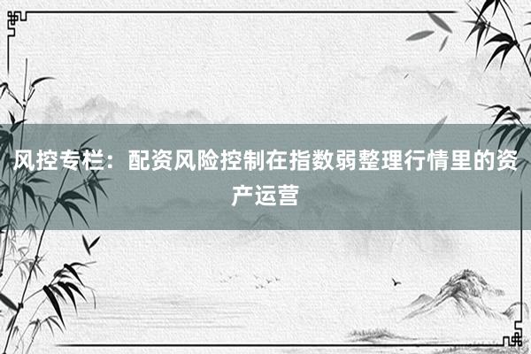 风控专栏：配资风险控制在指数弱整理行情里的资产运营