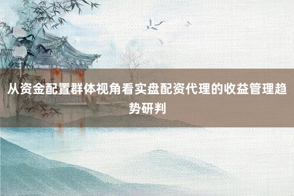 从资金配置群体视角看实盘配资代理的收益管理趋势研判