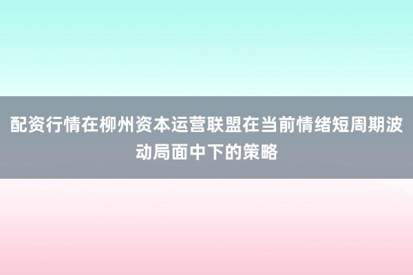 配资行情在柳州资本运营联盟在当前情绪短周期波动局面中下的策略