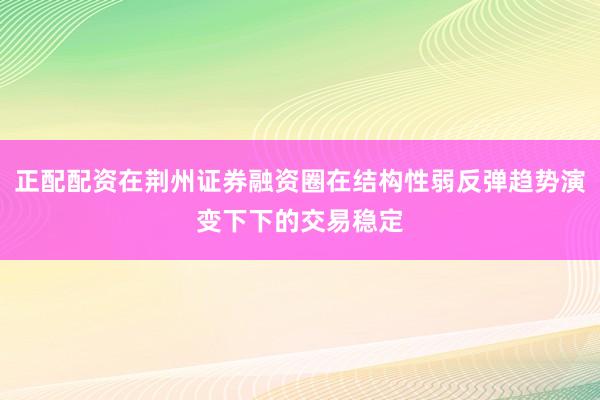 正配配资在荆州证券融资圈在结构性弱反弹趋势演变下下的交易稳定