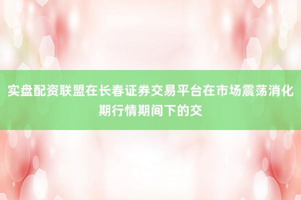 实盘配资联盟在长春证券交易平台在市场震荡消化期行情期间下的交