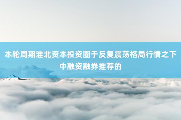 本轮周期淮北资本投资圈于反复震荡格局行情之下中融资融券推荐的