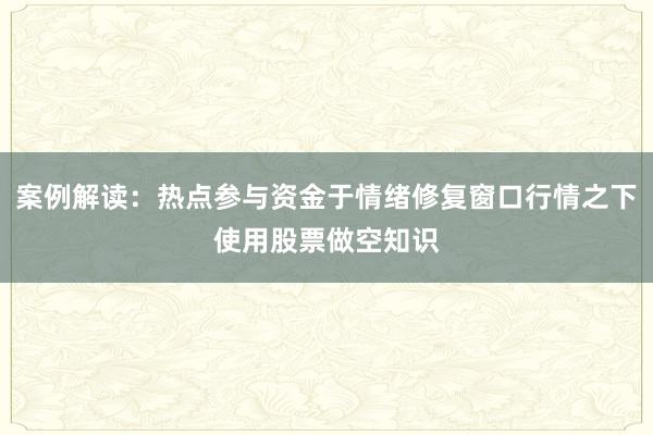 案例解读：热点参与资金于情绪修复窗口行情之下使用股票做空知识